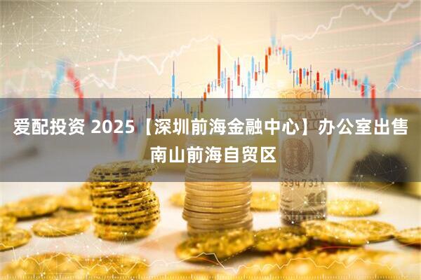 爱配投资 2025【深圳前海金融中心】办公室出售 南山前海自贸区
