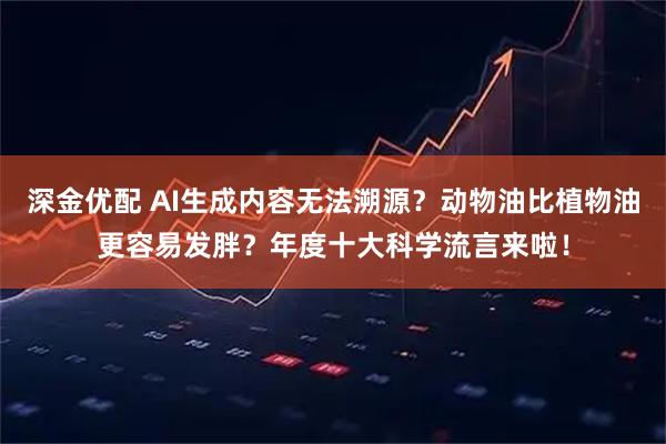深金优配 AI生成内容无法溯源？动物油比植物油更容易发胖？年度十大科学流言来啦！