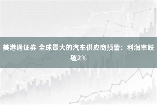美港通证券 全球最大的汽车供应商预警：利润率跌破2%