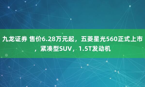 九龙证券 售价6.28万元起，五菱星光560正式上市，紧凑型SUV，1.5T发动机
