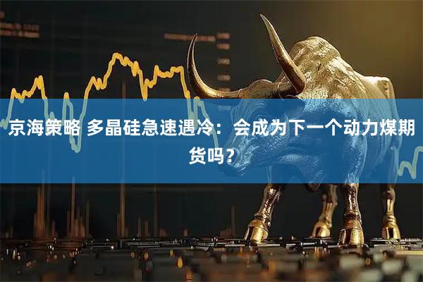 京海策略 多晶硅急速遇冷：会成为下一个动力煤期货吗？