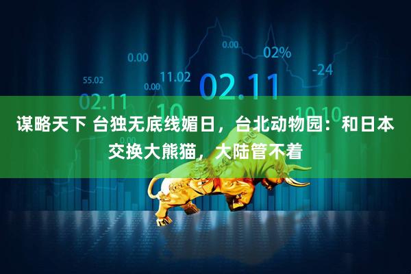 谋略天下 台独无底线媚日，台北动物园：和日本交换大熊猫，大陆管不着
