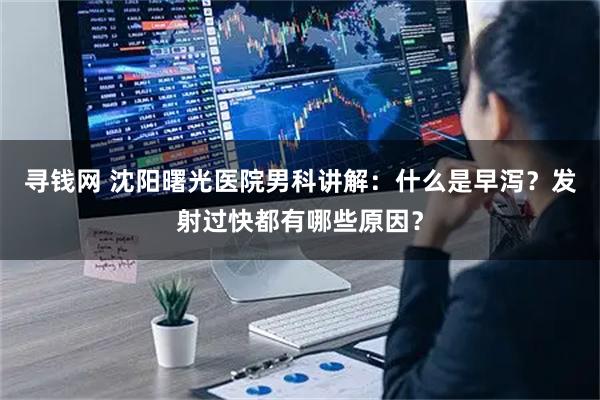 寻钱网 沈阳曙光医院男科讲解：什么是早泻？发射过快都有哪些原因？