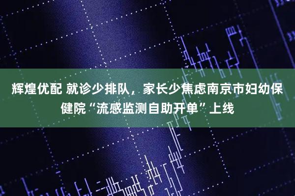 辉煌优配 就诊少排队，家长少焦虑南京市妇幼保健院“流感监测自助开单”上线