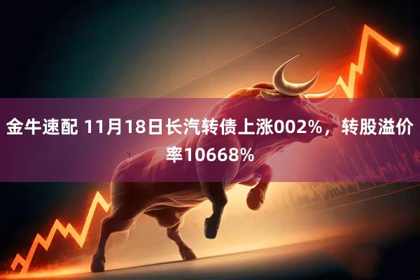金牛速配 11月18日长汽转债上涨002%，转股溢价率10668%