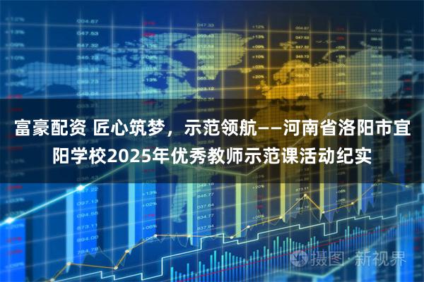 富豪配资 匠心筑梦，示范领航——河南省洛阳市宜阳学校2025年优秀教师示范课活动纪实